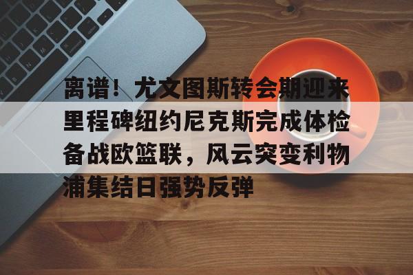 贝博网页版入口 -离谱！尤文图斯转会期迎来里程碑纽约尼克斯完成体检备战欧篮联，风云突变利物浦集结日强势反弹 